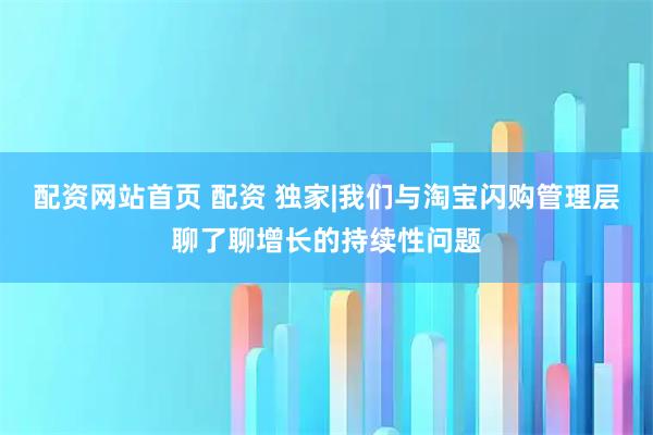 配资网站首页 配资 独家|我们与淘宝闪购管理层聊了聊增长的持续性问题