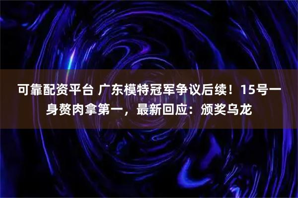 可靠配资平台 广东模特冠军争议后续！15号一身赘肉拿第一，最新回应：颁奖乌龙