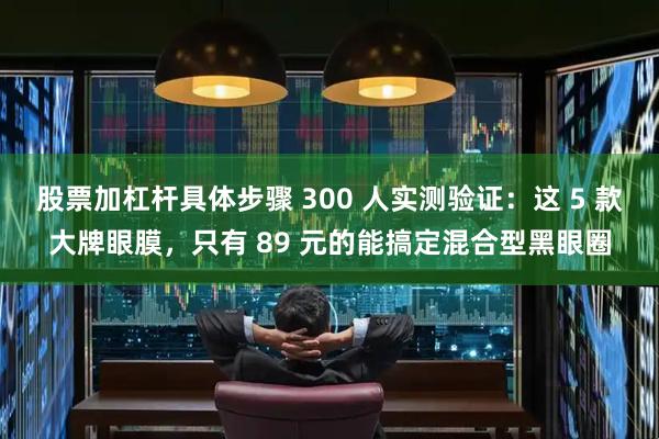 股票加杠杆具体步骤 300 人实测验证：这 5 款大牌眼膜，只有 89 元的能搞定混合型黑眼圈