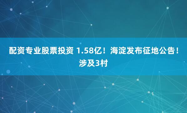配资专业股票投资 1.58亿！海淀发布征地公告！涉及3村