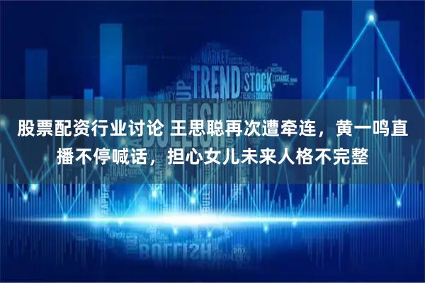 股票配资行业讨论 王思聪再次遭牵连，黄一鸣直播不停喊话，担心女儿未来人格不完整