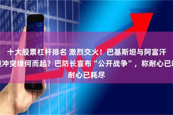 十大股票杠杆排名 激烈交火！巴基斯坦与阿富汗边境冲突缘何而起？巴防长宣布“公开战争”，称耐心已耗尽