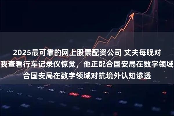 2025最可靠的网上股票配资公司 丈夫每晚对着空气自言自语，我查看行车记录仪惊觉，他正配合国安局在数字领域对抗境外认知渗透
