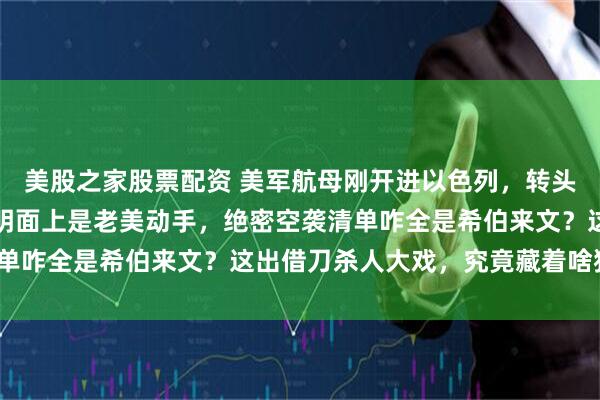 美股之家股票配资 美军航母刚开进以色列，转头就要把伊朗往死里揍！明面上是老美动手，绝密空袭清单咋全是希伯来文？这出借刀杀人大戏，究竟藏着啥猫腻？