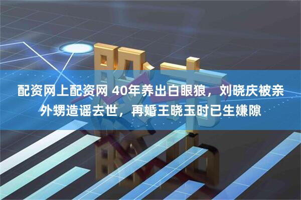 配资网上配资网 40年养出白眼狼，刘晓庆被亲外甥造谣去世，再婚王晓玉时已生嫌隙