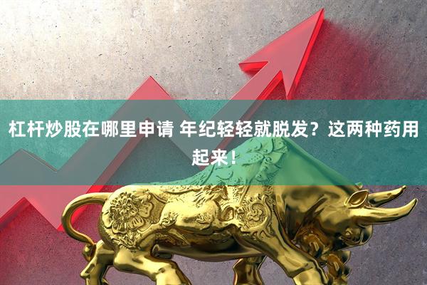 杠杆炒股在哪里申请 年纪轻轻就脱发？这两种药用起来！