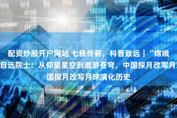 配资炒股开户网站 七秩传薪，科普致远｜“嫦娥之父”欧阳自远院士：从仰望星空到遨游苍穹，中国探月改写月球演化历史