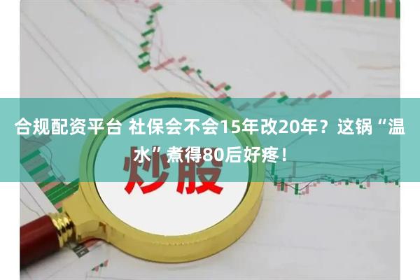 合规配资平台 社保会不会15年改20年？这锅“温水”煮得80后好疼！