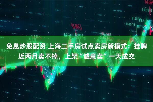 免息炒股配资 上海二手房试点卖房新模式：挂牌近两月卖不掉，上架“诚意卖”一天成交